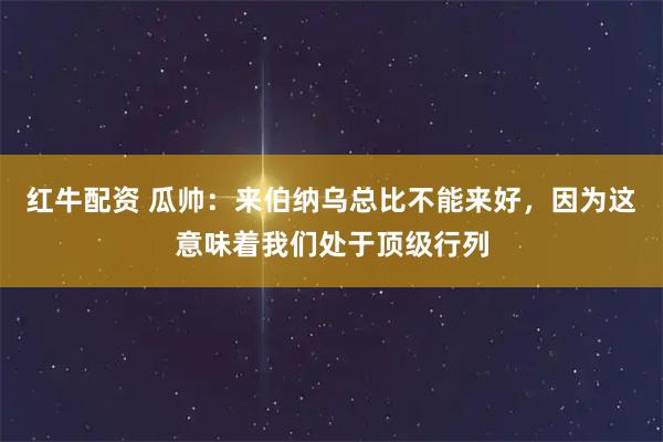 红牛配资 瓜帅：来伯纳乌总比不能来好，因为这意味着我们处于顶级行列