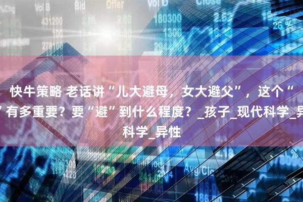 快牛策略 老话讲“儿大避母,女大避父”,这个“避”有多重要?要“避”到什么程度?_孩子_现代科学_异性