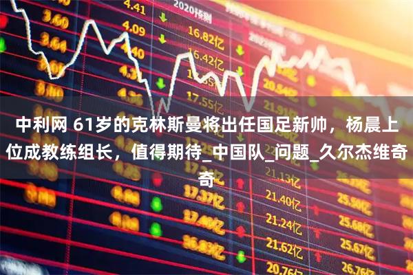 中利网 61岁的克林斯曼将出任国足新帅,杨晨上位成教练组长,值得期待_中国队_问题_久尔杰维奇