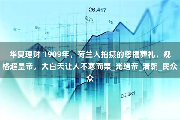 华夏理财 1909年，荷兰人拍摄的慈禧葬礼，规格超皇帝，大白天让人不寒而栗_光绪帝_清朝_民众