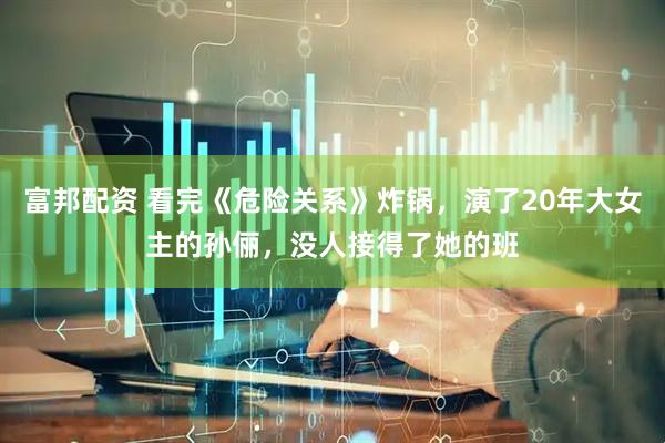 富邦配资 看完《危险关系》炸锅，演了20年大女主的孙俪，没人接得了她的班