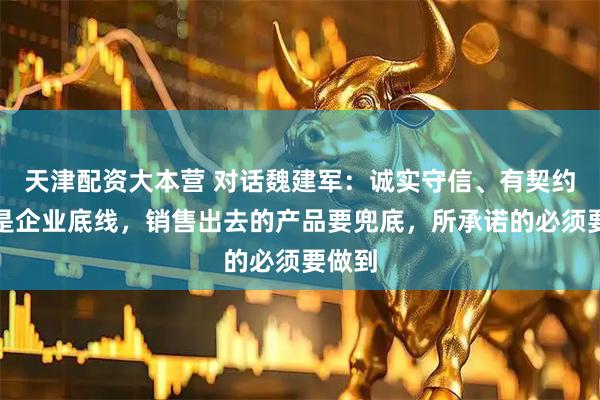 天津配资大本营 对话魏建军：诚实守信、有契约精神是企业底线，销售出去的产品要兜底，所承诺的必须要做到
