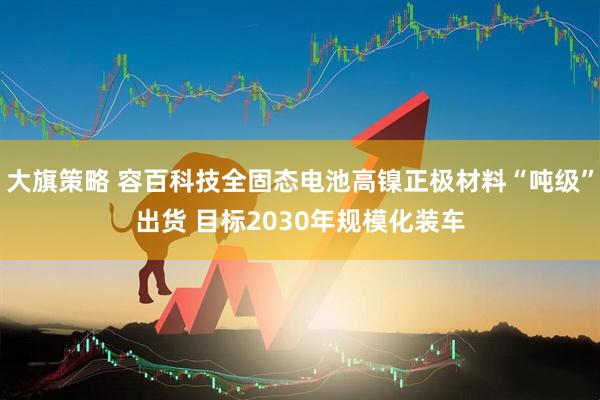 大旗策略 容百科技全固态电池高镍正极材料“吨级”出货 目标2030年规模化装车