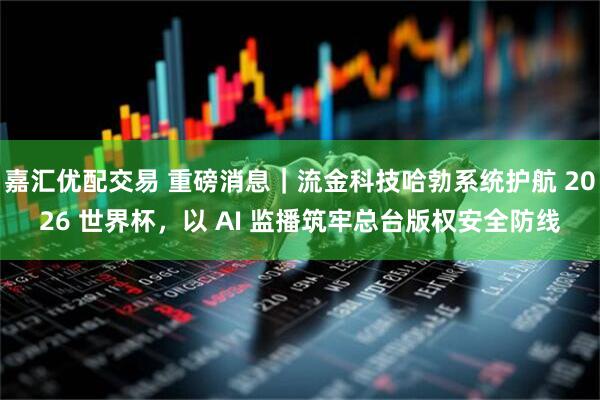 嘉汇优配交易 重磅消息｜流金科技哈勃系统护航 2026 世界杯，以 AI 监播筑牢总台版权安全防线