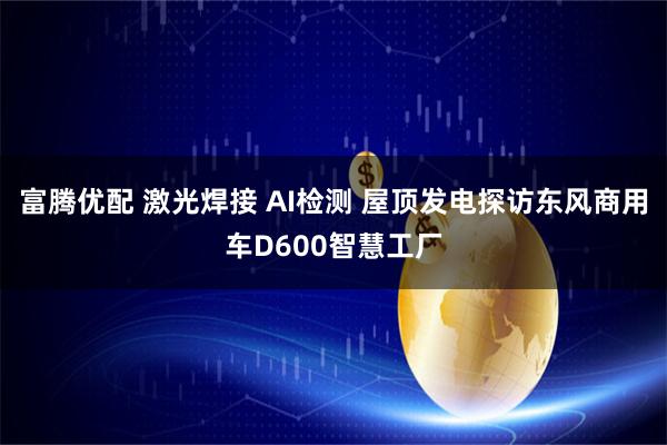 富腾优配 激光焊接 AI检测 屋顶发电探访东风商用车D600智慧工厂