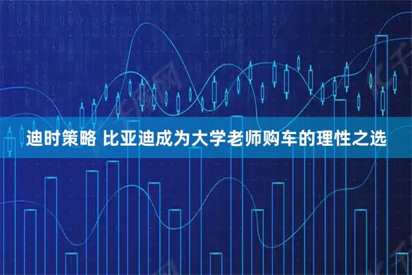 迪时策略 比亚迪成为大学老师购车的理性之选