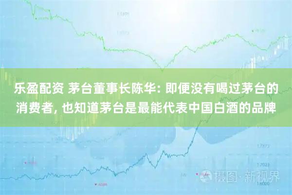 乐盈配资 茅台董事长陈华: 即便没有喝过茅台的消费者, 也知道茅台是最能代表中国白酒的品牌