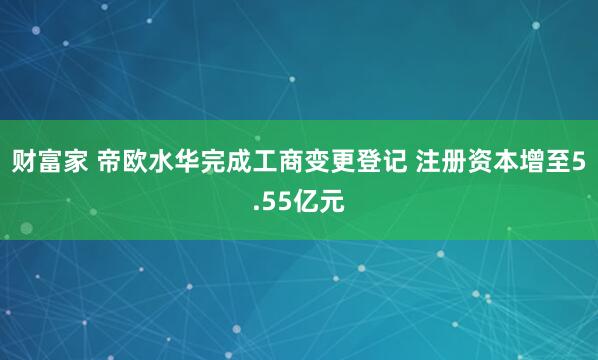 财富家 帝欧水华完成工商变更登记 注册资本增至5.55亿元