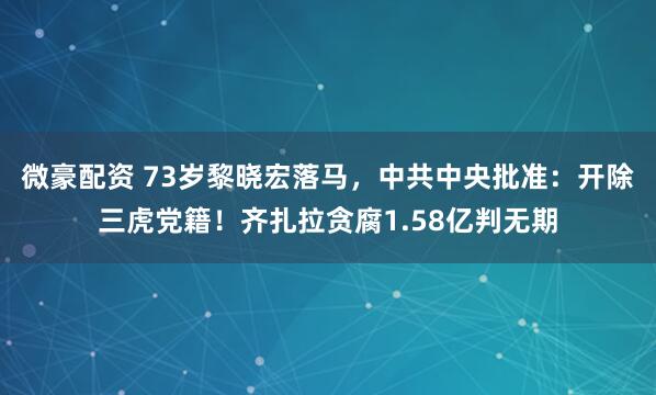 微豪配资 73岁黎晓宏落马，中共中央批准：开除三虎党籍！齐扎拉贪腐1.58亿判无期