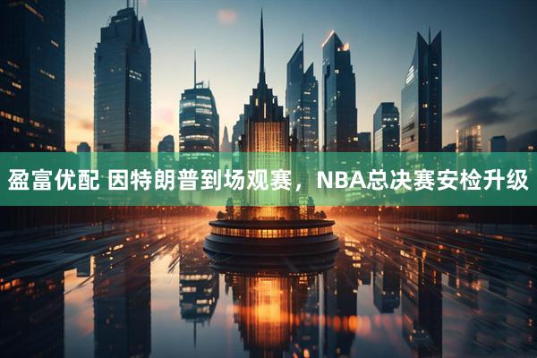 盈富优配 因特朗普到场观赛，NBA总决赛安检升级