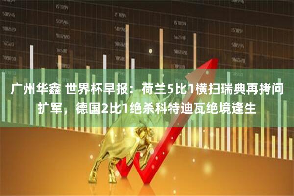 广州华鑫 世界杯早报:荷兰5比1横扫瑞典再拷问扩军,德国2比1绝杀科特迪瓦绝境逢生