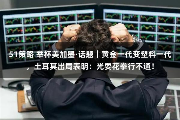 51策略 举杯美加墨·话题｜黄金一代变塑料一代，土耳其出局表明：光耍花拳行不通！