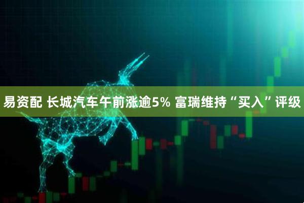 易资配 长城汽车午前涨逾5% 富瑞维持“买入”评级