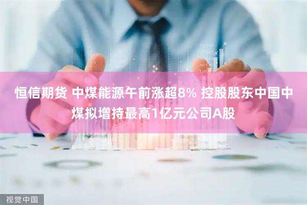 恒信期货 中煤能源午前涨超8% 控股股东中国中煤拟增持最高1亿元公司A股
