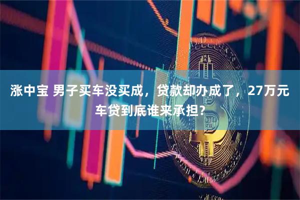 涨中宝 男子买车没买成，贷款却办成了，27万元车贷到底谁来承担？