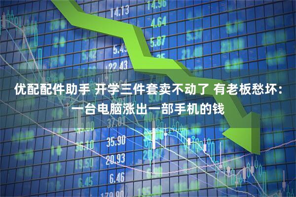 优配配件助手 开学三件套卖不动了 有老板愁坏：一台电脑涨出一部手机的钱