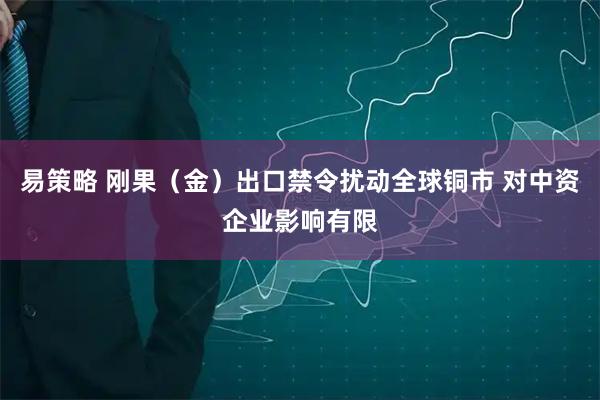易策略 刚果（金）出口禁令扰动全球铜市 对中资企业影响有限