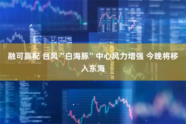融可赢配 台风“白海豚”中心风力增强 今晚将移入东海