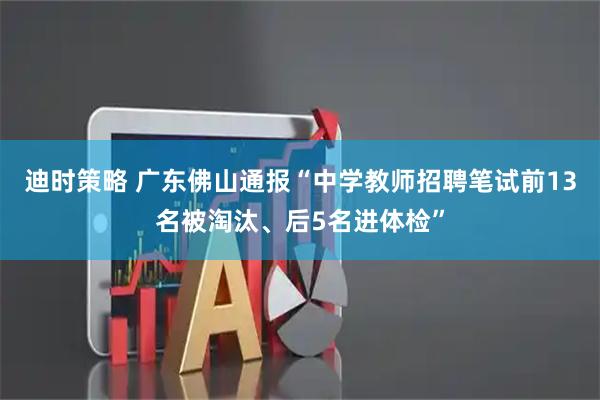 迪时策略 广东佛山通报“中学教师招聘笔试前13名被淘汰、后5名进体检”